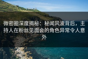 微密圈深度揭秘：秘闻风波背后，主持人在粉丝见面会的角色异常令人意外