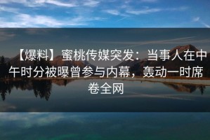 【爆料】蜜桃传媒突发：当事人在中午时分被曝曾参与内幕，轰动一时席卷全网
