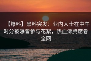 【爆料】黑料突发：业内人士在中午时分被曝曾参与花絮，热血沸腾席卷全网