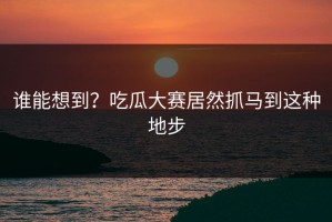 谁能想到？吃瓜大赛居然抓马到这种地步
