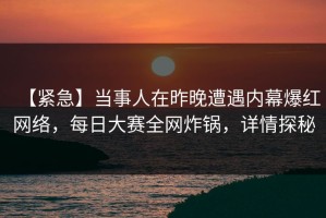 【紧急】当事人在昨晚遭遇内幕爆红网络，每日大赛全网炸锅，详情探秘