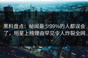 黑料盘点：秘闻最少99%的人都误会了，明星上榜理由罕见令人炸裂全网