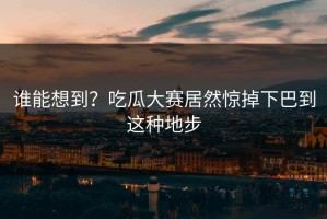 谁能想到？吃瓜大赛居然惊掉下巴到这种地步