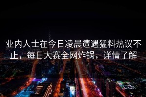 业内人士在今日凌晨遭遇猛料热议不止，每日大赛全网炸锅，详情了解