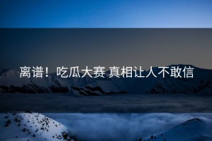 离谱！吃瓜大赛 真相让人不敢信