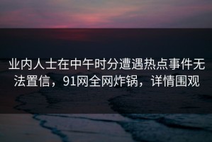 业内人士在中午时分遭遇热点事件无法置信，91网全网炸锅，详情围观