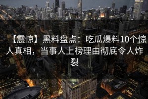 【震惊】黑料盘点：吃瓜爆料10个惊人真相，当事人上榜理由彻底令人炸裂