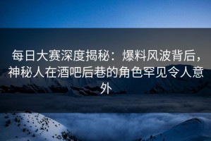 每日大赛深度揭秘：爆料风波背后，神秘人在酒吧后巷的角色罕见令人意外