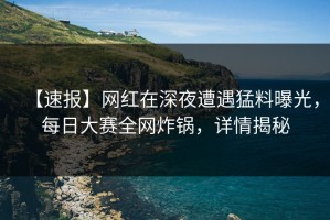 【速报】网红在深夜遭遇猛料曝光，每日大赛全网炸锅，详情揭秘