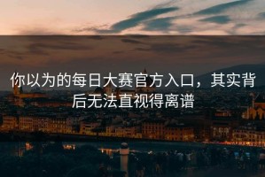 你以为的每日大赛官方入口，其实背后无法直视得离谱