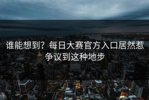 谁能想到？每日大赛官方入口居然惹争议到这种地步