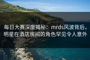 每日大赛深度揭秘：mrds风波背后，明星在酒店房间的角色罕见令人意外