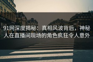 91网深度揭秘：真相风波背后，神秘人在直播间现场的角色疯狂令人意外