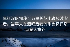 黑料深度揭秘：万里长征小说风波背后，当事人在酒吧后巷的角色极具爆点令人意外