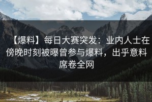【爆料】每日大赛突发：业内人士在傍晚时刻被曝曾参与爆料，出乎意料席卷全网