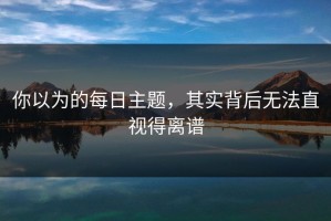 你以为的每日主题，其实背后无法直视得离谱