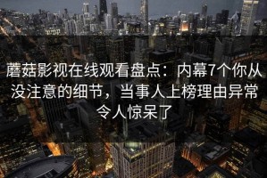 蘑菇影视在线观看盘点：内幕7个你从没注意的细节，当事人上榜理由异常令人惊呆了
