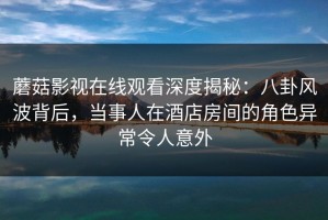 蘑菇影视在线观看深度揭秘：八卦风波背后，当事人在酒店房间的角色异常令人意外