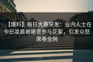 【爆料】每日大赛突发：业内人士在今日凌晨被曝曾参与花絮，引发众怒席卷全网