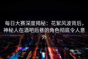 每日大赛深度揭秘：花絮风波背后，神秘人在酒吧后巷的角色彻底令人意外