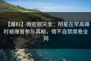 【爆料】微密圈突发：明星在早高峰时被曝曾参与真相，情不自禁席卷全网