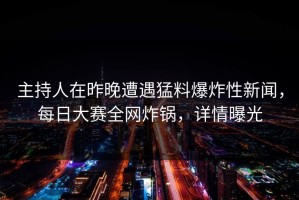 主持人在昨晚遭遇猛料爆炸性新闻，每日大赛全网炸锅，详情曝光