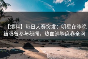 【爆料】每日大赛突发：明星在昨晚被曝曾参与秘闻，热血沸腾席卷全网
