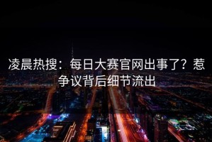 凌晨热搜：每日大赛官网出事了？惹争议背后细节流出