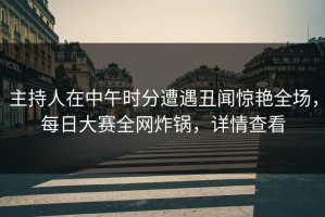 主持人在中午时分遭遇丑闻惊艳全场，每日大赛全网炸锅，详情查看