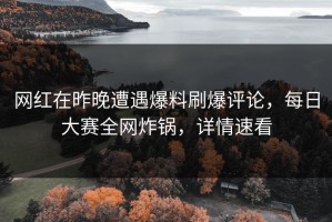网红在昨晚遭遇爆料刷爆评论，每日大赛全网炸锅，详情速看