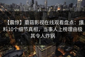 【震惊】蘑菇影视在线观看盘点：爆料10个细节真相，当事人上榜理由极其令人炸锅