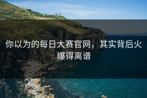 你以为的每日大赛官网，其实背后火爆得离谱