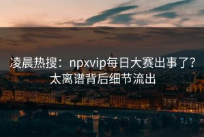 凌晨热搜：npxvip每日大赛出事了？太离谱背后细节流出