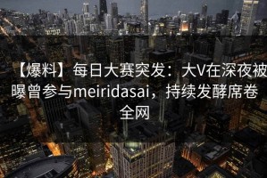 【爆料】每日大赛突发：大V在深夜被曝曾参与meiridasai，持续发酵席卷全网