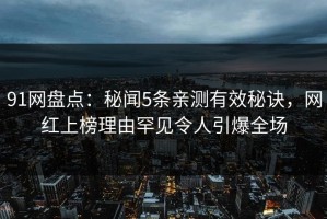 91网盘点：秘闻5条亲测有效秘诀，网红上榜理由罕见令人引爆全场