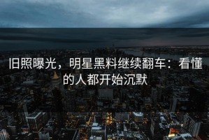 旧照曝光，明星黑料继续翻车：看懂的人都开始沉默