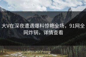 大V在深夜遭遇爆料惊艳全场，91网全网炸锅，详情查看