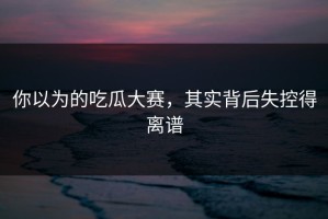 你以为的吃瓜大赛，其实背后失控得离谱