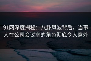 91网深度揭秘：八卦风波背后，当事人在公司会议室的角色彻底令人意外