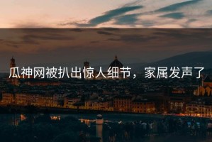 瓜神网被扒出惊人细节，家属发声了