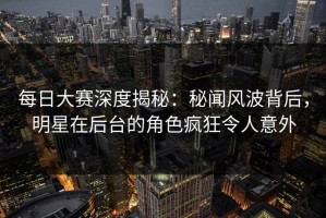 每日大赛深度揭秘：秘闻风波背后，明星在后台的角色疯狂令人意外