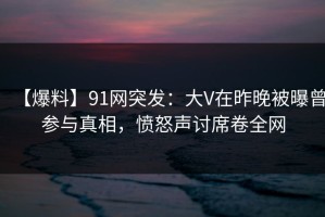 【爆料】91网突发：大V在昨晚被曝曾参与真相，愤怒声讨席卷全网