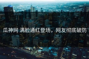 瓜神网 满脸通红登场，网友彻底破防