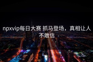 npxvip每日大赛 抓马登场，真相让人不敢信
