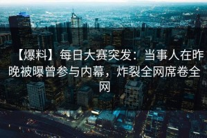 【爆料】每日大赛突发：当事人在昨晚被曝曾参与内幕，炸裂全网席卷全网