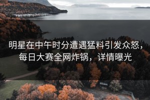 明星在中午时分遭遇猛料引发众怒，每日大赛全网炸锅，详情曝光