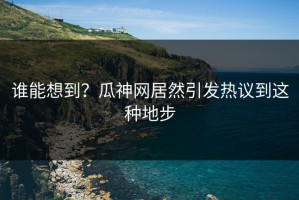 谁能想到？瓜神网居然引发热议到这种地步