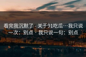看完我沉默了 - 关于91吃瓜…我只说一次：别点 · 我只说一句：别点