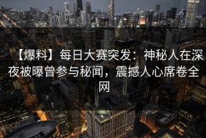 【爆料】每日大赛突发：神秘人在深夜被曝曾参与秘闻，震撼人心席卷全网