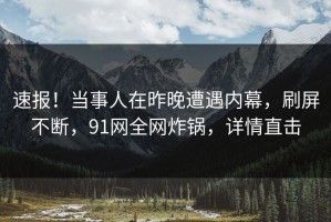 速报！当事人在昨晚遭遇内幕，刷屏不断，91网全网炸锅，详情直击